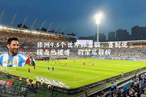 非洲9.5个世界杯名额:赛制逻辑与地理博弈的深层解析