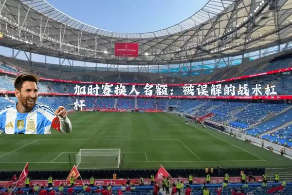 加时赛换人名额：被误解的战术杠杆